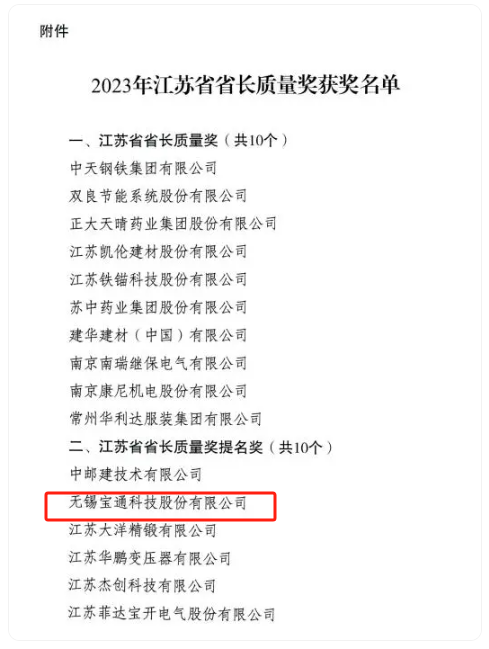 2023年度江蘇省省長質(zhì)量獎正式揭曉，該獎項分為兩個類別，分別是“江蘇省省長質(zhì)量獎”和“江蘇省省長質(zhì)量獎提名獎”，每個類別評定數(shù)量不超過10個，包括組織和個人在內(nèi)。其中，無錫寶通科技股份有限公司榮獲江蘇省省長質(zhì)量獎提名獎。